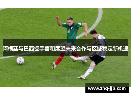 阿根廷与巴西握手言和展望未来合作与区域稳定新机遇